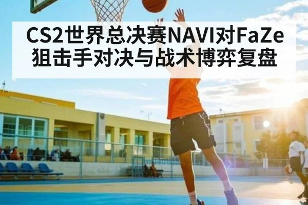 CS2世界总决赛NAVI对FaZe狙击手对决与战术博弈复盘