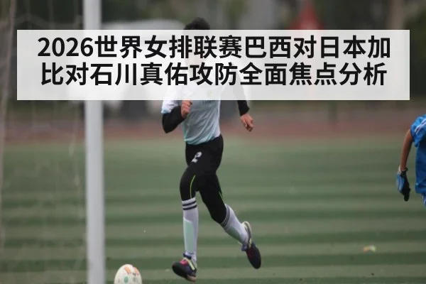 2026世界女排联赛巴西对日本加比对石川真佑攻防全面焦点分析